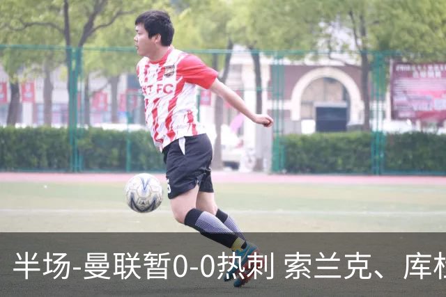 半场-曼联暂0-0热刺 索兰克、库杜斯失良机 曼联半场仅1射门